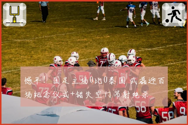 憾平!国足主场0比0泰国 武磊迎百场纪念仪式+错失空门吊射绝杀