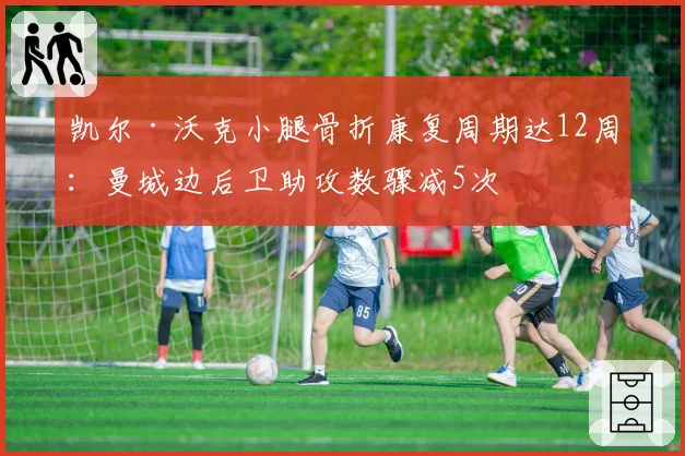 凯尔·沃克小腿骨折康复周期达12周:曼城边后卫助攻数骤减5次