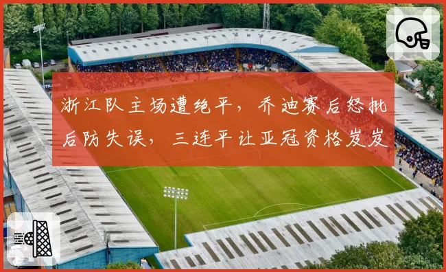 浙江队主场遭绝平，乔迪赛后怒批后防失误，三连平让亚冠资格岌岌可危