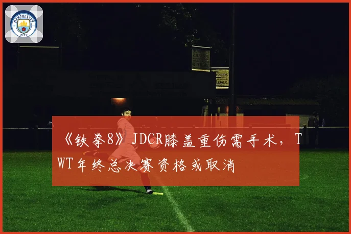 《铁拳8》JDCR膝盖重伤需手术,TWT年终总决赛资格或取消
