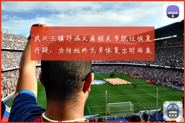 武汉三镇邓涵文肩锁关节脱位恢复存疑,为何始终无具体复出时间表