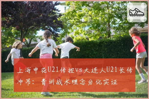 上海申花U21传控vs大连人U21长传冲吊：青训战术理念分化实证