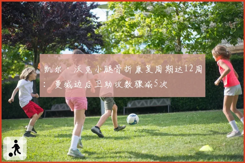 凯尔·沃克小腿骨折康复周期达12周:曼城边后卫助攻数骤减5次