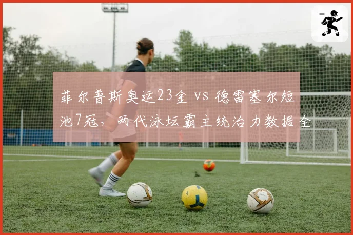 菲尔普斯奥运23金 vs 德雷塞尔短池7冠,两代泳坛霸主统治力数据全对比