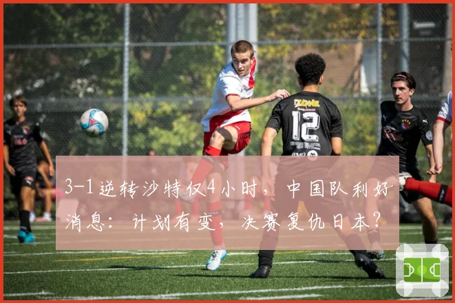 3-1逆转沙特仅4小时，中国队利好消息：计划有变，决赛复仇日本？